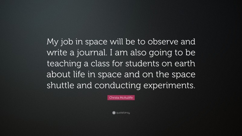 Christa McAuliffe Quote: “My job in space will be to observe and write a journal. I am also going to be teaching a class for students on earth about life in space and on the space shuttle and conducting experiments.”