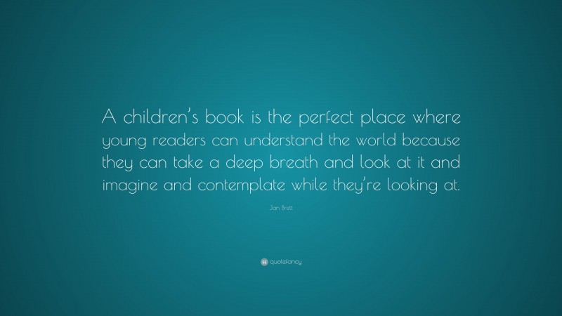 Jan Brett Quote: “A children’s book is the perfect place where young readers can understand the world because they can take a deep breath and look at it and imagine and contemplate while they’re looking at.”
