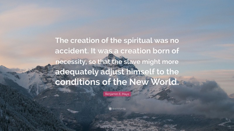 Benjamin E. Mays Quote: “The creation of the spiritual was no accident. It was a creation born of necessity, so that the slave might more adequately adjust himself to the conditions of the New World.”