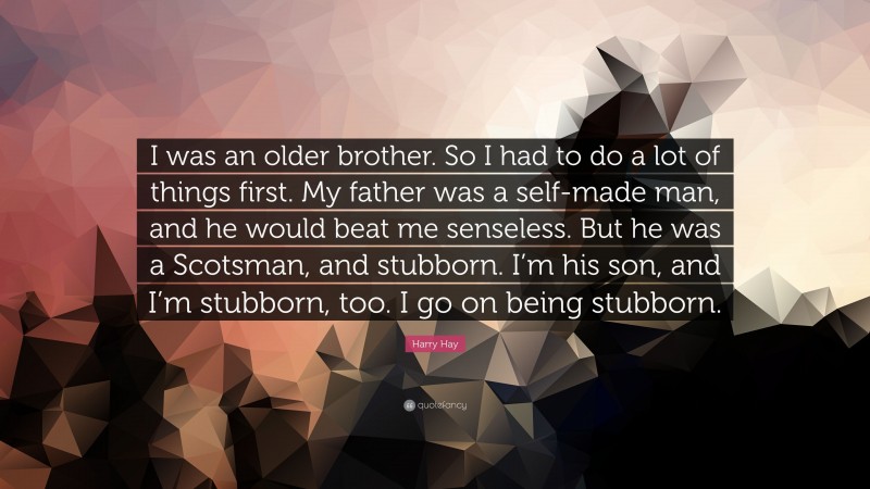 Harry Hay Quote: “I was an older brother. So I had to do a lot of things first. My father was a self-made man, and he would beat me senseless. But he was a Scotsman, and stubborn. I’m his son, and I’m stubborn, too. I go on being stubborn.”