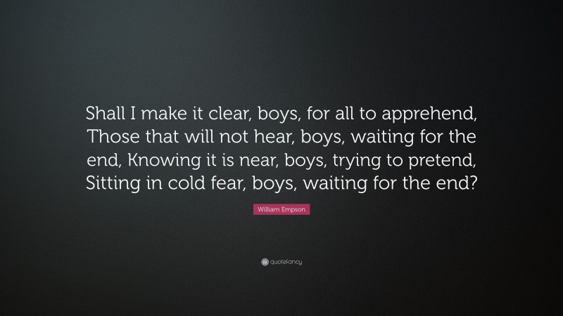 William Empson Quote: “Shall I make it clear, boys, for all to apprehend, Those that will not hear, boys, waiting for the end, Knowing it is near, boys, trying to pretend, Sitting in cold fear, boys, waiting for the end?”