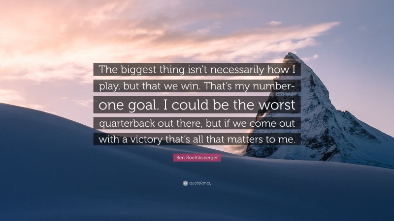 Ben Roethlisberger Quote: “The biggest thing isn’t necessarily how I play, but that we win. That’s my number-one goal. I could be the worst quarterback out there, but if we come out with a victory that’s all that matters to me.”
