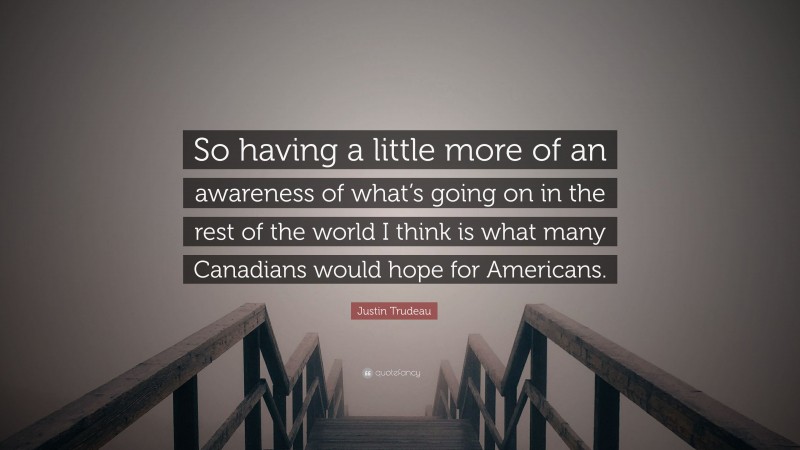 Justin Trudeau Quote: “So having a little more of an awareness of what’s going on in the rest of the world I think is what many Canadians would hope for Americans.”