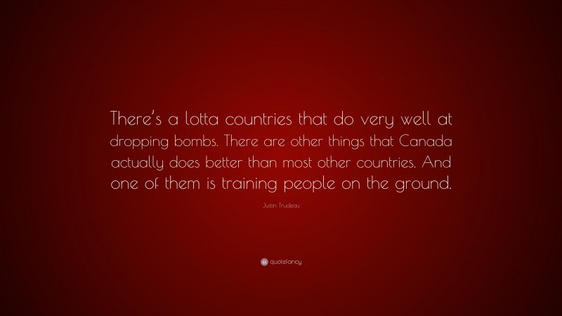 Justin Trudeau Quote: “There’s a lotta countries that do very well at dropping bombs. There are other things that Canada actually does better than most other countries. And one of them is training people on the ground.”