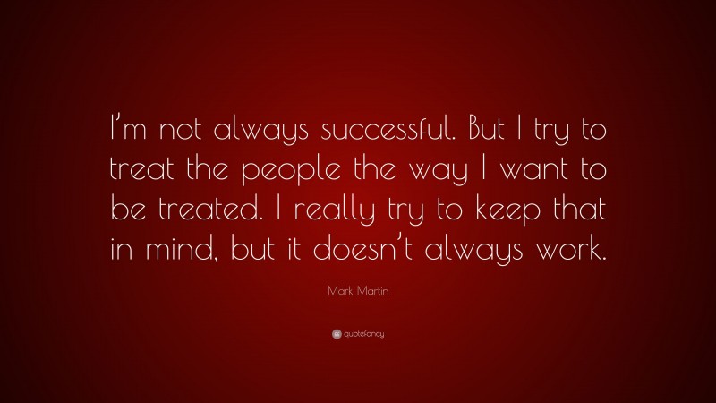 Mark Martin Quote: “I’m not always successful. But I try to treat the people the way I want to be treated. I really try to keep that in mind, but it doesn’t always work.”