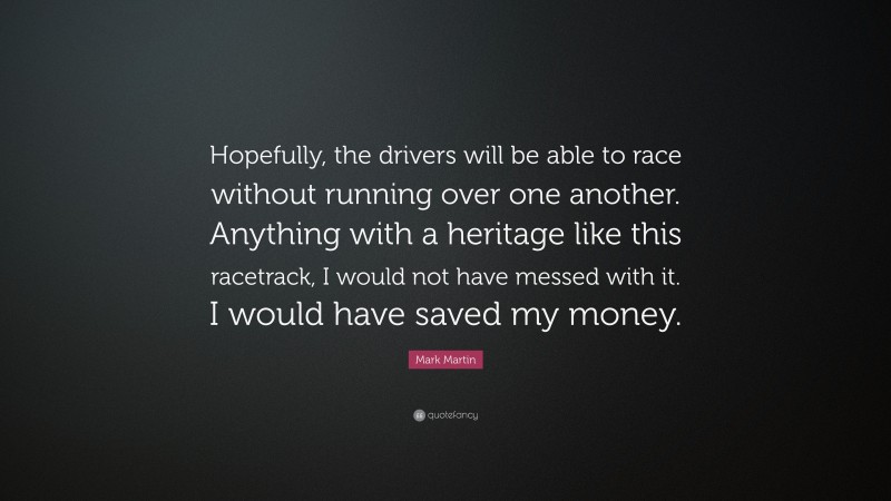 Mark Martin Quote: “Hopefully, the drivers will be able to race without running over one another. Anything with a heritage like this racetrack, I would not have messed with it. I would have saved my money.”