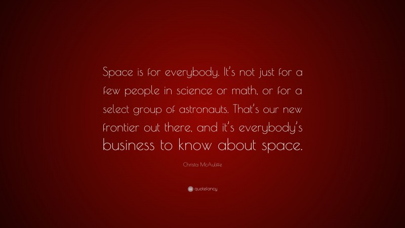 Christa McAuliffe Quote: “Space is for everybody. It’s not just for a few people in science or math, or for a select group of astronauts. That’s our new frontier out there, and it’s everybody’s business to know about space.”