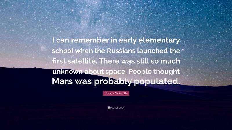 Christa McAuliffe Quote: “I can remember in early elementary school when the Russians launched the first satellite. There was still so much unknown about space. People thought Mars was probably populated.”