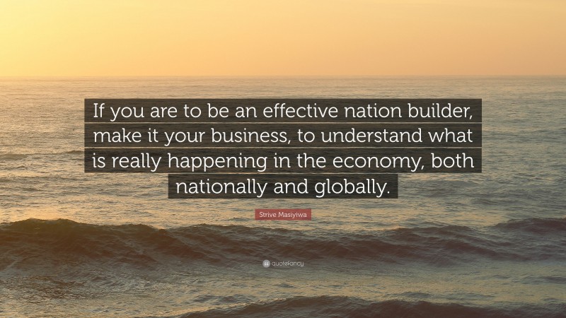 Strive Masiyiwa Quote: “If you are to be an effective nation builder, make it your business, to understand what is really happening in the economy, both nationally and globally.”