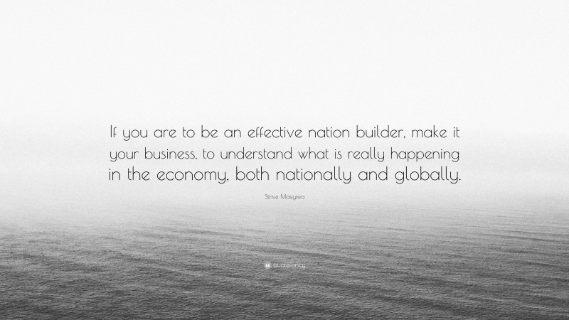 Strive Masiyiwa Quote: “If you are to be an effective nation builder, make it your business, to understand what is really happening in the economy, both nationally and globally.”