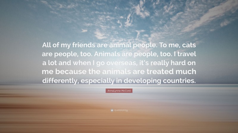 AnnaLynne McCord Quote: “All of my friends are animal people. To me, cats are people, too. Animals are people, too. I travel a lot and when I go overseas, it’s really hard on me because the animals are treated much differently, especially in developing countries.”