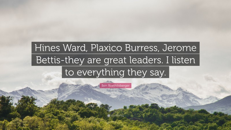 Ben Roethlisberger Quote: “Hines Ward, Plaxico Burress, Jerome Bettis-they are great leaders. I listen to everything they say.”