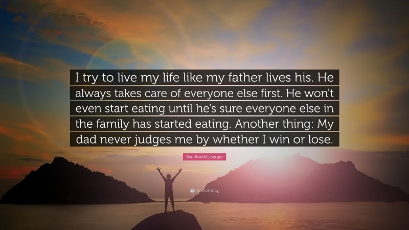 Ben Roethlisberger Quote: “I try to live my life like my father lives his. He always takes care of everyone else first. He won’t even start eating until he’s sure everyone else in the family has started eating. Another thing: My dad never judges me by whether I win or lose.”