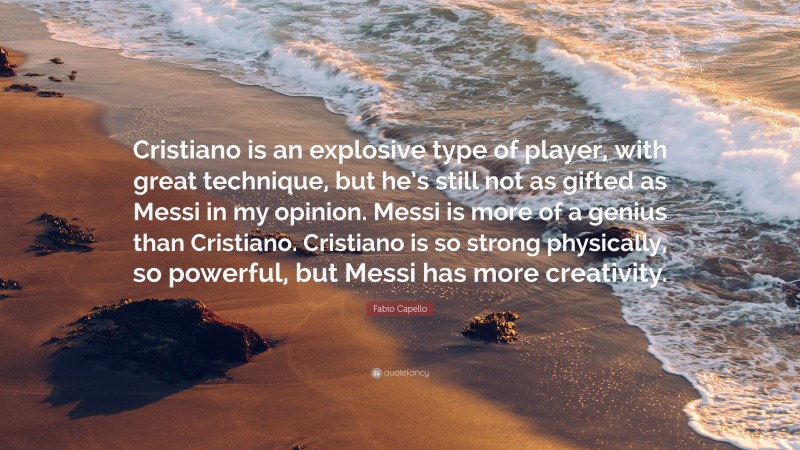 Fabio Capello Quote: “Cristiano is an explosive type of player, with great technique, but he’s still not as gifted as Messi in my opinion. Messi is more of a genius than Cristiano. Cristiano is so strong physically, so powerful, but Messi has more creativity.”