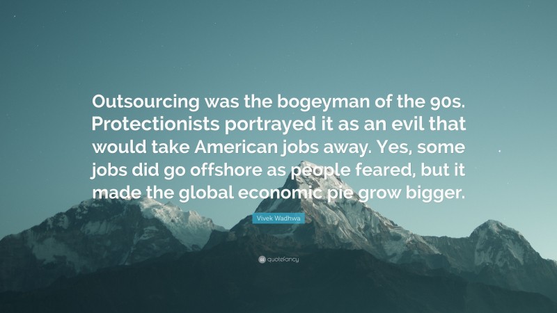 Vivek Wadhwa Quote: “Outsourcing was the bogeyman of the 90s. Protectionists portrayed it as an evil that would take American jobs away. Yes, some jobs did go offshore as people feared, but it made the global economic pie grow bigger.”
