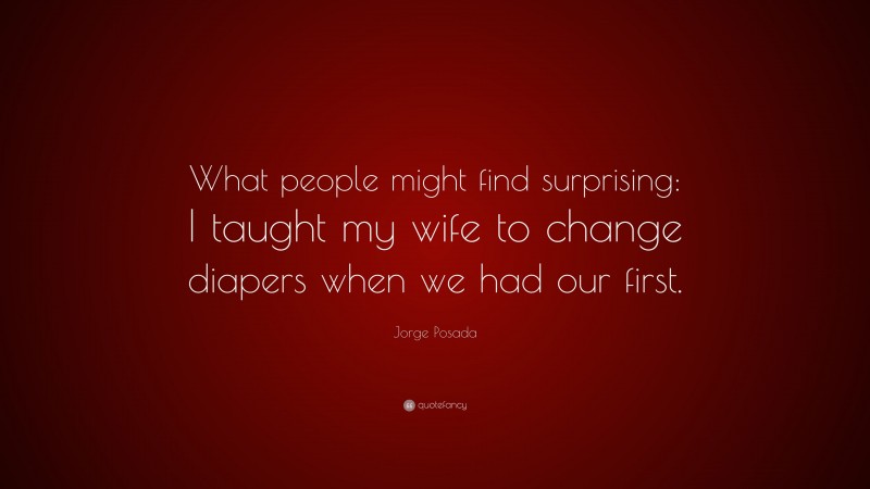 Jorge Posada Quote: “What people might find surprising: I taught my wife to change diapers when we had our first.”
