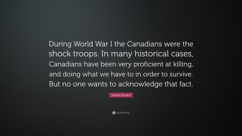 Joseph Boyden Quote: “During World War I the Canadians were the shock troops. In many historical cases, Canadians have been very proficient at killing, and doing what we have to in order to survive. But no one wants to acknowledge that fact.”