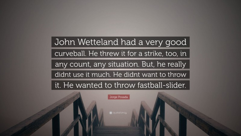 Jorge Posada Quote: “John Wetteland had a very good curveball. He threw it for a strike, too, in any count, any situation. But, he really didnt use it much. He didnt want to throw it. He wanted to throw fastball-slider.”