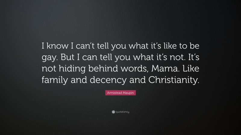 Armistead Maupin Quote: “I know I can’t tell you what it’s like to be gay. But I can tell you what it’s not. It’s not hiding behind words, Mama. Like family and decency and Christianity.”
