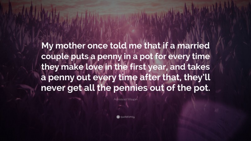Armistead Maupin Quote: “My mother once told me that if a married couple puts a penny in a pot for every time they make love in the first year, and takes a penny out every time after that, they’ll never get all the pennies out of the pot.”