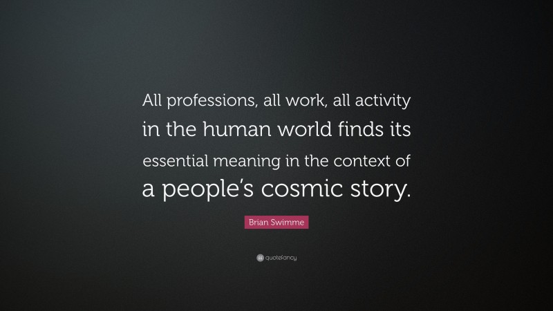 Brian Swimme Quote: “All professions, all work, all activity in the human world finds its essential meaning in the context of a people’s cosmic story.”