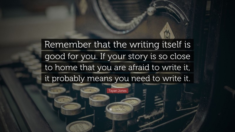 Tayari Jones Quote: “Remember that the writing itself is good for you. If your story is so close to home that you are afraid to write it, it probably means you need to write it.”