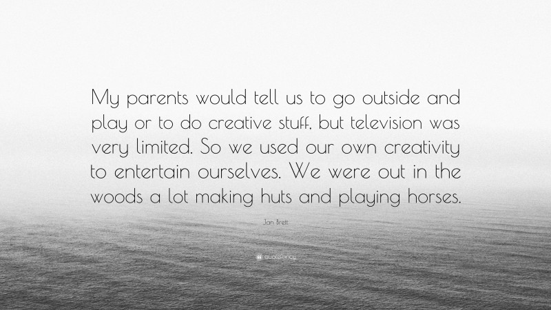 Jan Brett Quote: “My parents would tell us to go outside and play or to do creative stuff, but television was very limited. So we used our own creativity to entertain ourselves. We were out in the woods a lot making huts and playing horses.”