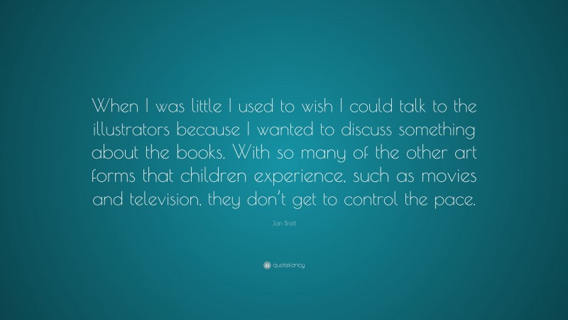 Jan Brett Quote: “When I was little I used to wish I could talk to the illustrators because I wanted to discuss something about the books. With so many of the other art forms that children experience, such as movies and television, they don’t get to control the pace.”