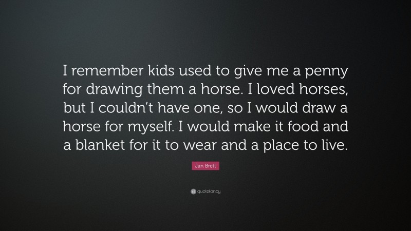 Jan Brett Quote: “I remember kids used to give me a penny for drawing them a horse. I loved horses, but I couldn’t have one, so I would draw a horse for myself. I would make it food and a blanket for it to wear and a place to live.”