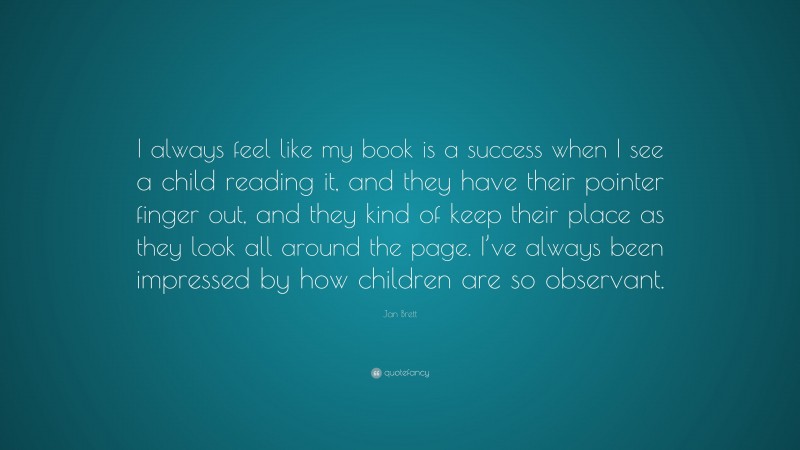 Jan Brett Quote: “I always feel like my book is a success when I see a child reading it, and they have their pointer finger out, and they kind of keep their place as they look all around the page. I’ve always been impressed by how children are so observant.”