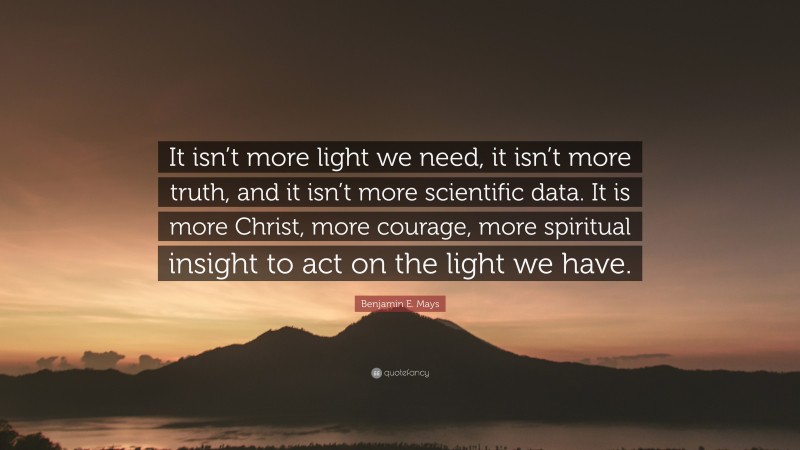 Benjamin E. Mays Quote: “It isn’t more light we need, it isn’t more truth, and it isn’t more scientific data. It is more Christ, more courage, more spiritual insight to act on the light we have.”