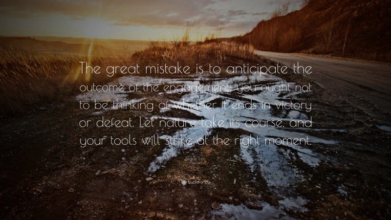 Bruce Lee Quote: “The great mistake is to anticipate the outcome of the engagement; you ought not to be thinking of whether it ends in victory or defeat. Let nature take its course, and your tools will strike at the right moment.”