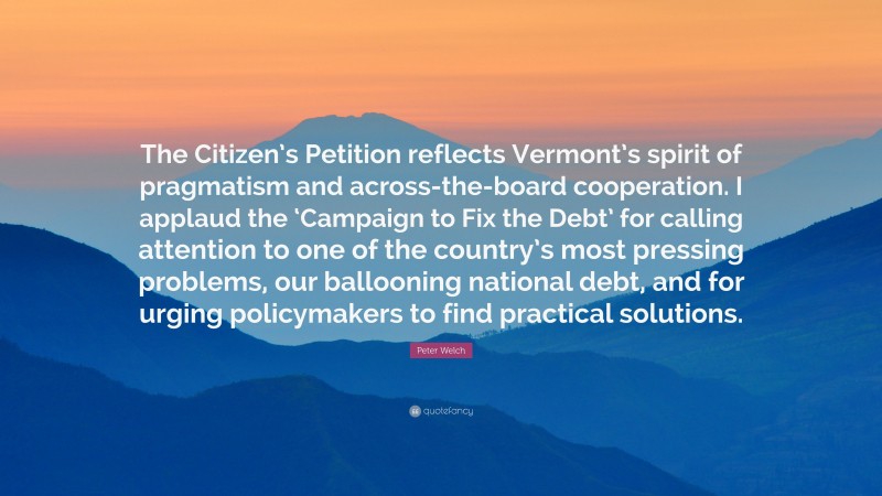 Peter Welch Quote: “The Citizen’s Petition reflects Vermont’s spirit of pragmatism and across-the-board cooperation. I applaud the ‘Campaign to Fix the Debt’ for calling attention to one of the country’s most pressing problems, our ballooning national debt, and for urging policymakers to find practical solutions.”