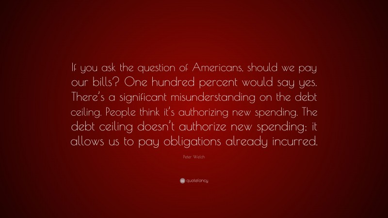 Peter Welch Quote: “If you ask the question of Americans, should we pay our bills? One hundred percent would say yes. There’s a significant misunderstanding on the debt ceiling. People think it’s authorizing new spending. The debt ceiling doesn’t authorize new spending; it allows us to pay obligations already incurred.”