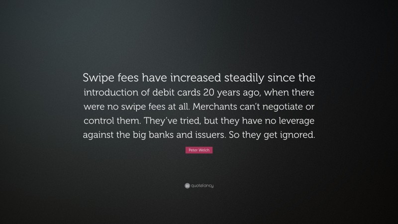 Peter Welch Quote: “Swipe fees have increased steadily since the introduction of debit cards 20 years ago, when there were no swipe fees at all. Merchants can’t negotiate or control them. They’ve tried, but they have no leverage against the big banks and issuers. So they get ignored.”
