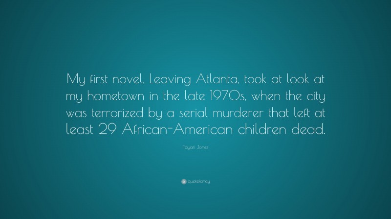 Tayari Jones Quote: “My first novel, Leaving Atlanta, took at look at my hometown in the late 1970s, when the city was terrorized by a serial murderer that left at least 29 African-American children dead.”