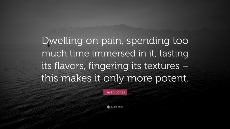 Tayari Jones Quote: “Dwelling on pain, spending too much time immersed in it, tasting its flavors, fingering its textures – this makes it only more potent.”