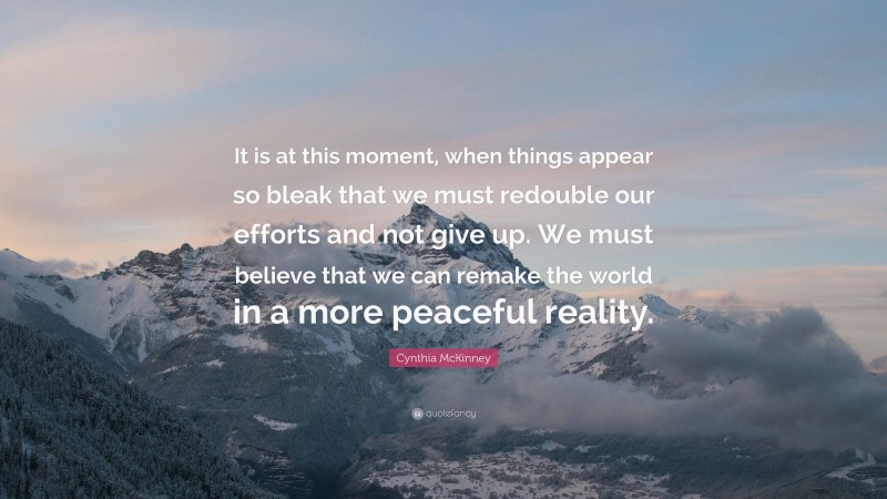 Cynthia McKinney Quote: “It is at this moment, when things appear so bleak that we must redouble our efforts and not give up. We must believe that we can remake the world in a more peaceful reality.”