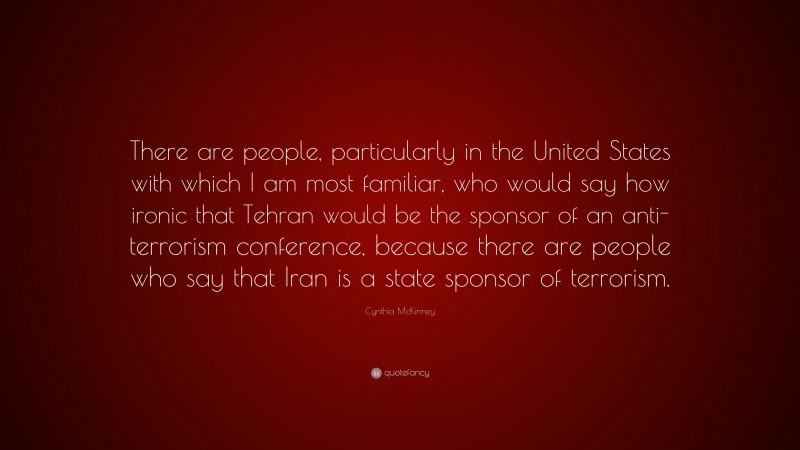 Cynthia McKinney Quote: “There are people, particularly in the United States with which I am most familiar, who would say how ironic that Tehran would be the sponsor of an anti-terrorism conference, because there are people who say that Iran is a state sponsor of terrorism.”