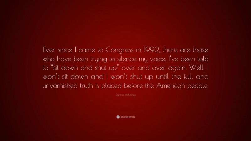 Cynthia McKinney Quote: “Ever since I came to Congress in 1992, there are those who have been trying to silence my voice. I’ve been told to “sit down and shut up” over and over again. Well, I won’t sit down and I won’t shut up until the full and unvarnished truth is placed before the American people.”