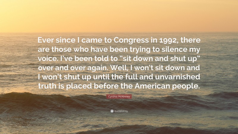 Cynthia McKinney Quote: “Ever since I came to Congress in 1992, there are those who have been trying to silence my voice. I’ve been told to “sit down and shut up” over and over again. Well, I won’t sit down and I won’t shut up until the full and unvarnished truth is placed before the American people.”
