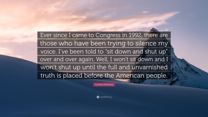 Cynthia McKinney Quote: “Ever since I came to Congress in 1992, there are those who have been trying to silence my voice. I’ve been told to “sit down and shut up” over and over again. Well, I won’t sit down and I won’t shut up until the full and unvarnished truth is placed before the American people.”