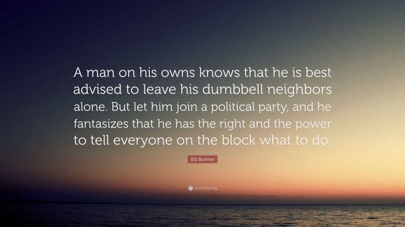 Bill Bonner Quote: “A man on his owns knows that he is best advised to leave his dumbbell neighbors alone. But let him join a political party, and he fantasizes that he has the right and the power to tell everyone on the block what to do.”