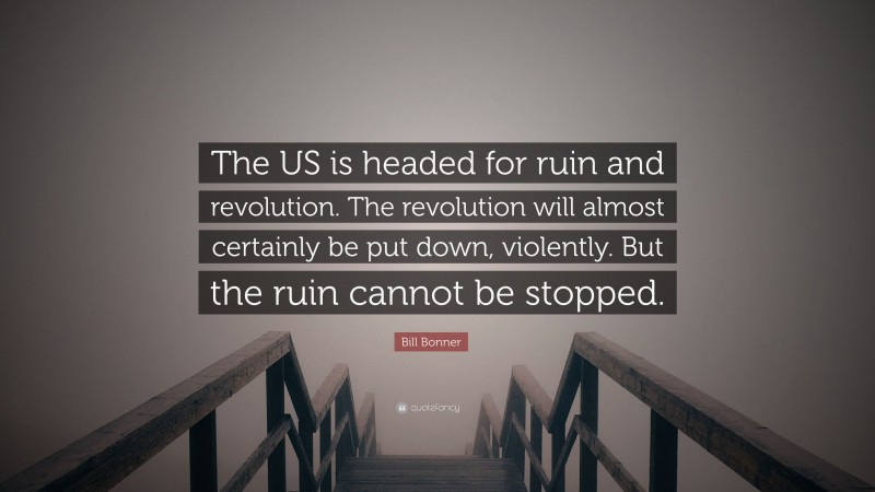 Bill Bonner Quote: “The US is headed for ruin and revolution. The revolution will almost certainly be put down, violently. But the ruin cannot be stopped.”