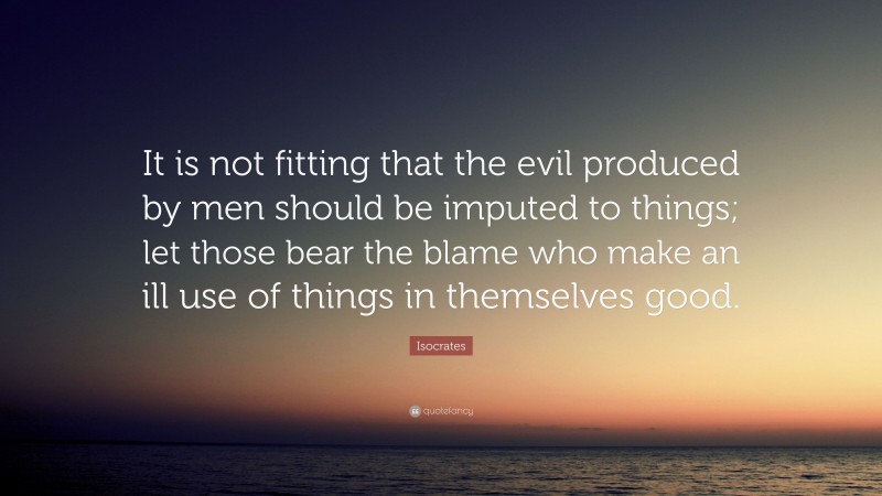 Isocrates Quote: “It is not fitting that the evil produced by men should be imputed to things; let those bear the blame who make an ill use of things in themselves good.”