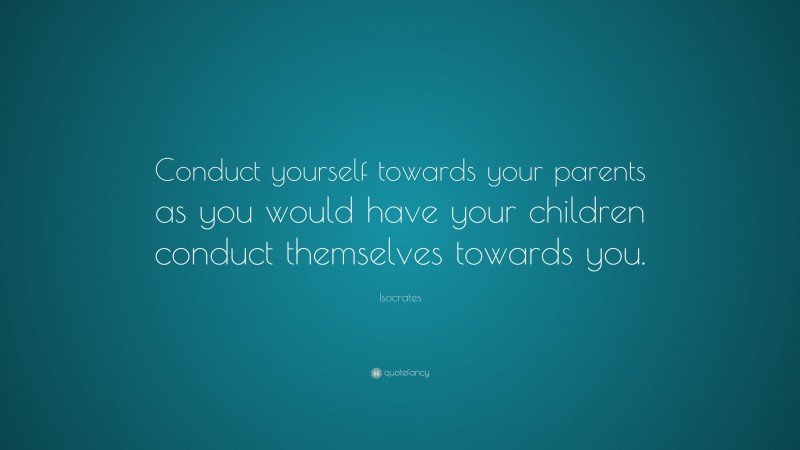 Isocrates Quote: “Conduct yourself towards your parents as you would have your children conduct themselves towards you.”