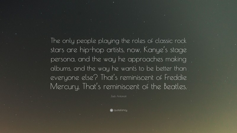 Jack Antonoff Quote: “The only people playing the roles of classic rock stars are hip-hop artists, now. Kanye’s stage persona, and the way he approaches making albums, and the way he wants to be better than everyone else? That’s reminiscent of Freddie Mercury. That’s reminiscent of the Beatles.”