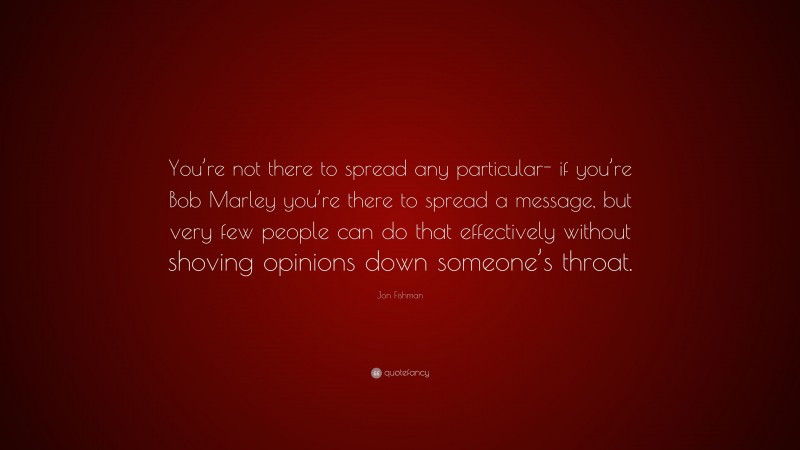 Jon Fishman Quote: “You’re not there to spread any particular- if you’re Bob Marley you’re there to spread a message, but very few people can do that effectively without shoving opinions down someone’s throat.”