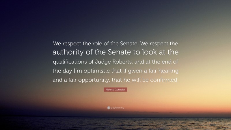 Alberto Gonzales Quote: “We respect the role of the Senate. We respect the authority of the Senate to look at the qualifications of Judge Roberts, and at the end of the day I’m optimistic that if given a fair hearing and a fair opportunity, that he will be confirmed.”
