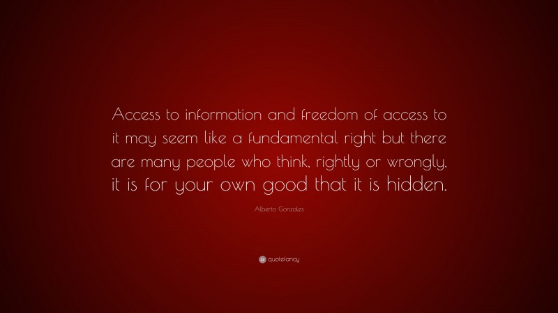 Alberto Gonzales Quote: “Access to information and freedom of access to it may seem like a fundamental right but there are many people who think, rightly or wrongly, it is for your own good that it is hidden.”